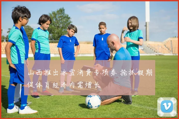 山西推出冰雪消费专项券 抢抓假期促体育经济内需增长