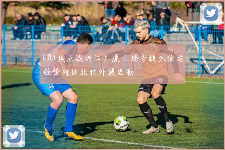 CBA焦点战浙江广厦主场告捷朱俊龙强势封堵北控外援里勒