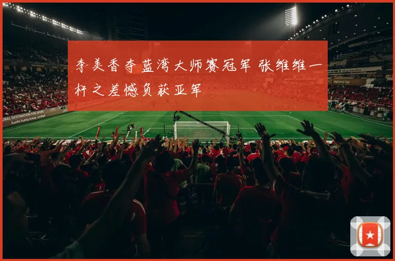 李美香夺蓝湾大师赛冠军 张维维一杆之差憾负获亚军