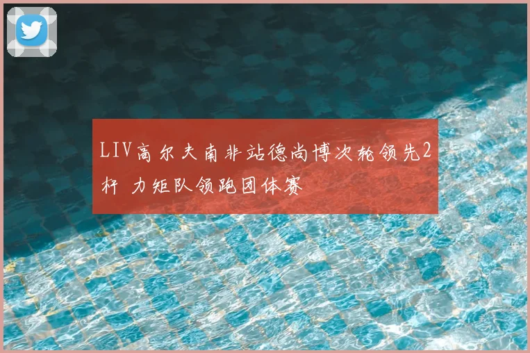 LIV高尔夫南非站德尚博次轮领先2杆 力矩队领跑团体赛
