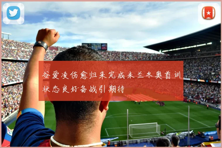 谷爱凌伤愈归来完成米兰冬奥首训状态良好备战引期待