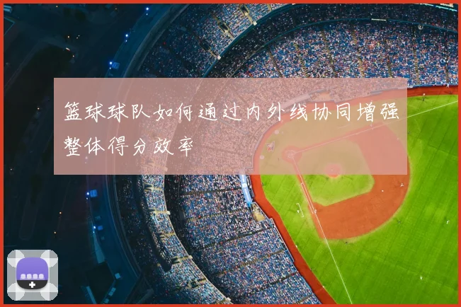 篮球球队如何通过内外线协同增强整体得分效率