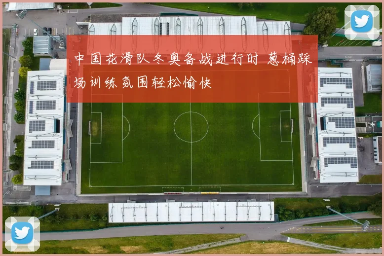 中国花滑队冬奥备战进行时 葱桶踩场训练氛围轻松愉快