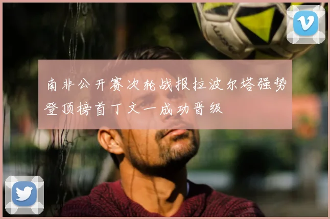 南非公开赛次轮战报拉波尔塔强势登顶榜首丁文一成功晋级