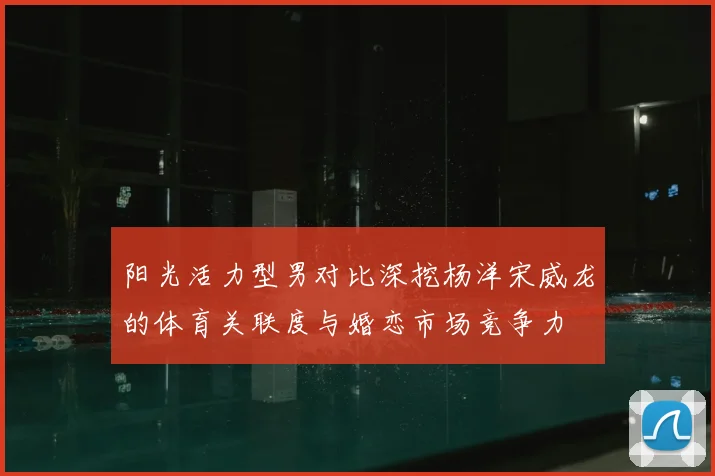 阳光活力型男对比深挖杨洋宋威龙的体育关联度与婚恋市场竞争力