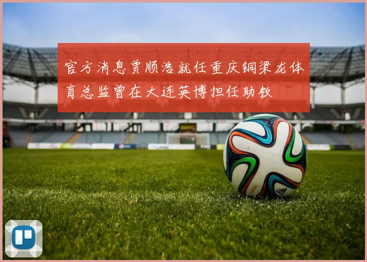 官方消息贾顺浩就任重庆铜梁龙体育总监曾在大连英博担任助教