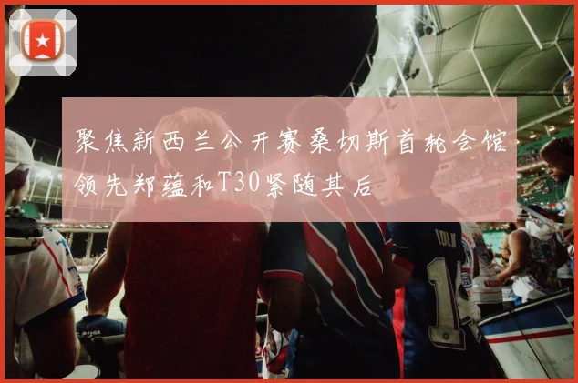 聚焦新西兰公开赛桑切斯首轮会馆领先郑蕴和T30紧随其后