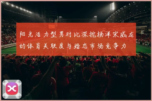 阳光活力型男对比深挖杨洋宋威龙的体育关联度与婚恋市场竞争力