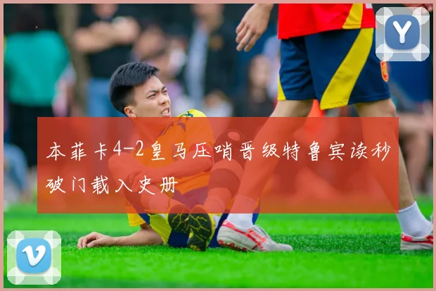 本菲卡4-2皇马压哨晋级特鲁宾读秒破门载入史册