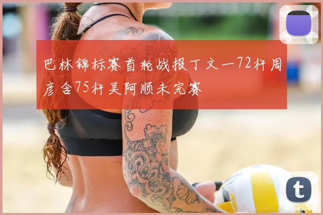 巴林锦标赛首轮战报丁文一72杆周彦含75杆吴阿顺未完赛